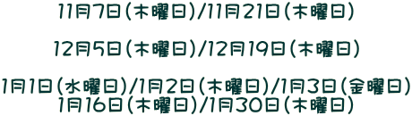 11月7日（木曜日）/11月21日（木曜日）  12月5日（木曜日）/12月19日（木曜日）  1月1日（水曜日）/1月2日（木曜日）/1月3日（金曜日） 1月16日（木曜日）/1月30日（木曜日）