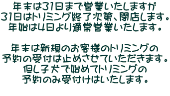 年末は31日まで営業いたしますが 31日はトリミング終了次第、閉店します。 年始は4日より通常営業いたします。  年末は新規のお客様のトリミングの 予約の受付は止めさせていただきます。 但し子犬で始めてトリミングの 予約のみ受付けはいたします。 