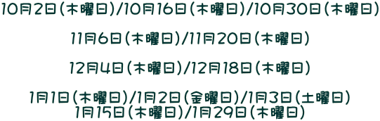 10月2日（木曜日）/10月16日（木曜日）/10月30日（木曜日）  11月6日（木曜日）/11月20日（木曜日）  12月4日（木曜日）/12月18日（木曜日）  1月1日（木曜日）/1月2日（金曜日）/1月3日（土曜日） 1月15日（木曜日）/1月29日（木曜日）